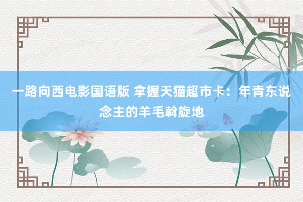 一路向西电影国语版 拿握天猫超市卡：年青东说念主的羊毛斡旋地