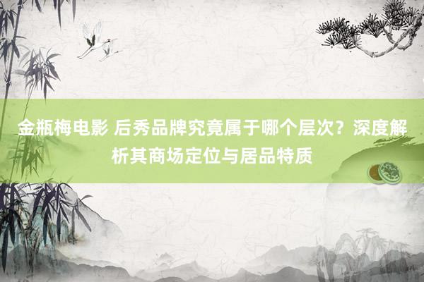 金瓶梅电影 后秀品牌究竟属于哪个层次？深度解析其商场定位与居品特质