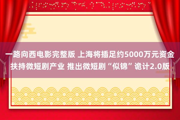 一路向西电影完整版 上海将插足约5000万元资金扶持微短剧产业 推出微短剧“似锦”诡计2.0版