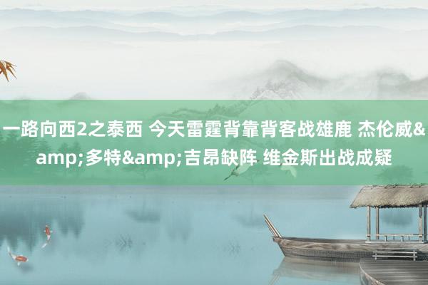 一路向西2之泰西 今天雷霆背靠背客战雄鹿 杰伦威&多特&吉昂缺阵 维金斯出战成疑