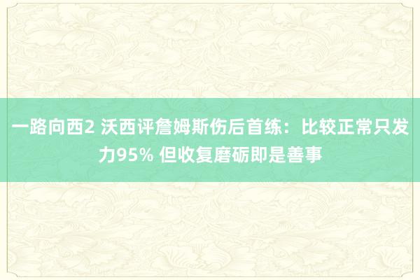 一路向西2 沃西评詹姆斯伤后首练：比较正常只发力95% 但收复磨砺即是善事