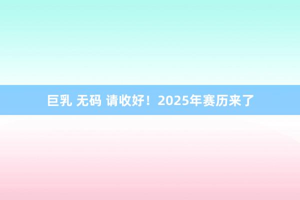 巨乳 无码 请收好！2025年赛历来了