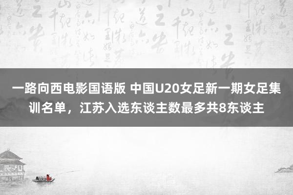一路向西电影国语版 中国U20女足新一期女足集训名单，江苏入选东谈主数最多共8东谈主