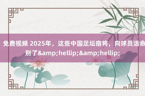 91 免费视频 2025年，这些中国足坛宿将，向球员活命告别了&hellip;&hellip;