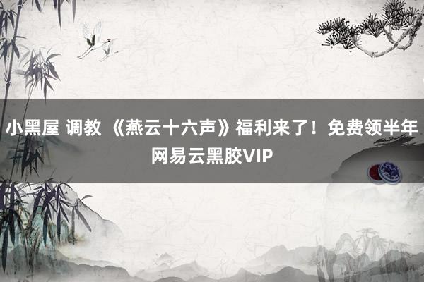 小黑屋 调教 《燕云十六声》福利来了！免费领半年网易云黑胶VIP
