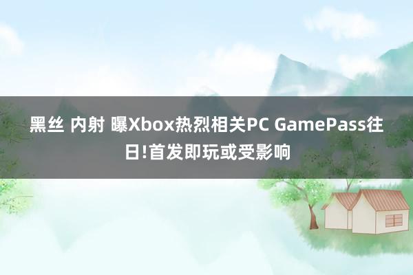 黑丝 内射 曝Xbox热烈相关PC GamePass往日!首发即玩或受影响