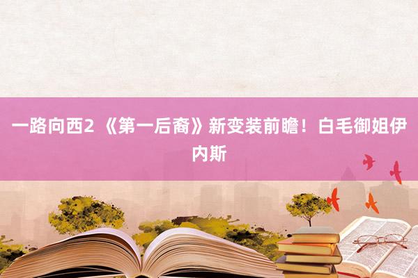 一路向西2 《第一后裔》新变装前瞻！白毛御姐伊内斯