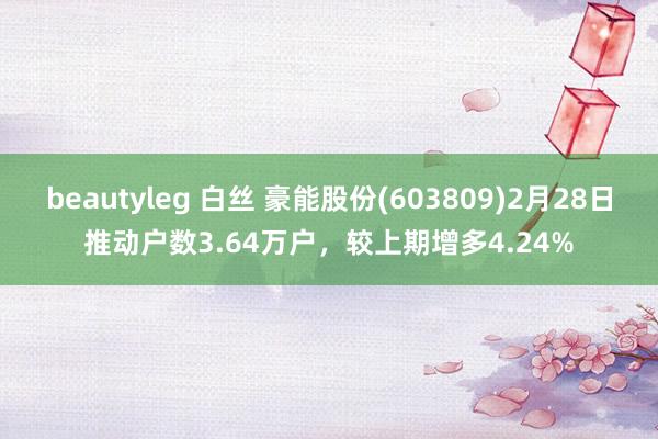 beautyleg 白丝 豪能股份(603809)2月28日推动户数3.64万户，较上期增多4.24%