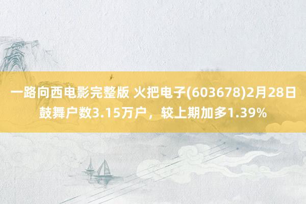 一路向西电影完整版 火把电子(603678)2月28日鼓舞户数3.15万户，较上期加多1.39%