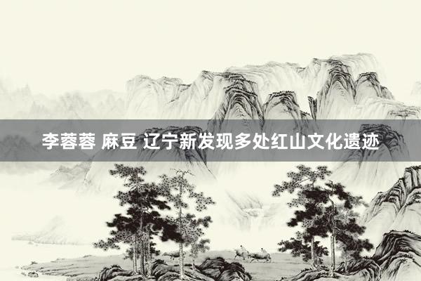 李蓉蓉 麻豆 辽宁新发现多处红山文化遗迹
