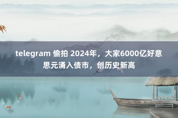 telegram 偷拍 2024年，大家6000亿好意思元涌入债市，创历史新高