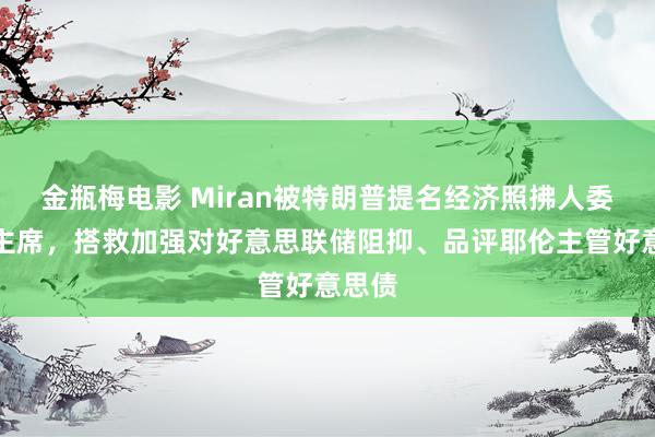 金瓶梅电影 Miran被特朗普提名经济照拂人委员会主席，搭救加强对好意思联储阻抑、品评耶伦主管好意思债