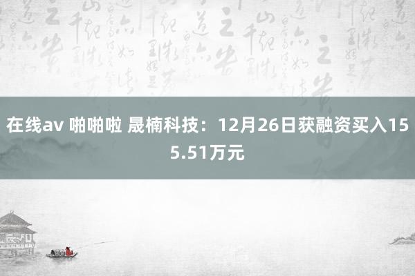 在线av 啪啪啦 晟楠科技：12月26日获融资买入155.51万元