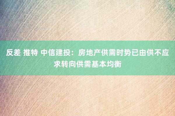 反差 推特 中信建投：房地产供需时势已由供不应求转向供需基本均衡