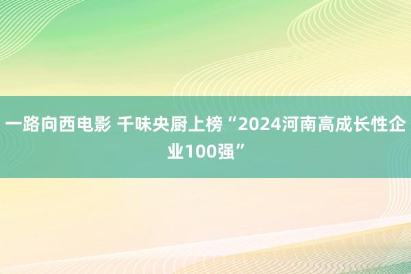 一路向西电影 千味央厨上榜“2024河南高成长性企业100强”