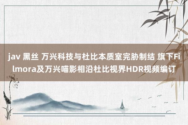 jav 黑丝 万兴科技与杜比本质室完胁制结 旗下Filmora及万兴喵影相沿杜比视界HDR视频编订