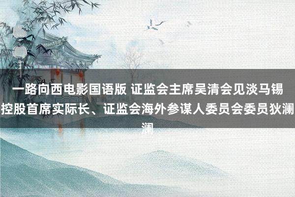 一路向西电影国语版 证监会主席吴清会见淡马锡控股首席实际长、证监会海外参谋人委员会委员狄澜