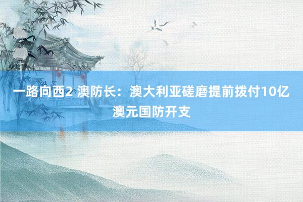 一路向西2 澳防长：澳大利亚磋磨提前拨付10亿澳元国防开支