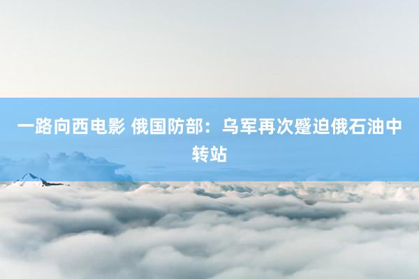 一路向西电影 俄国防部：乌军再次蹙迫俄石油中转站