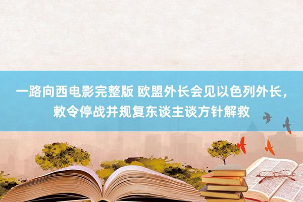 一路向西电影完整版 欧盟外长会见以色列外长，敕令停战并规复东谈主谈方针解救