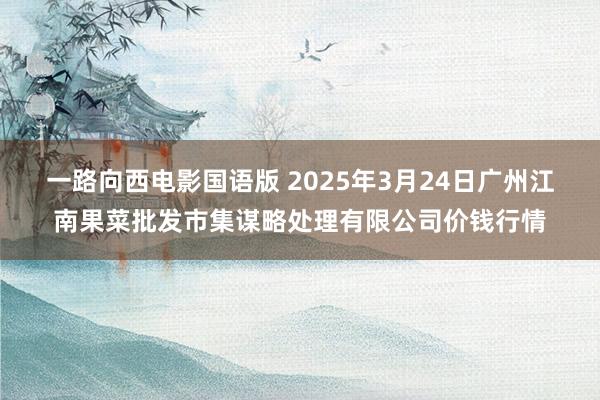 一路向西电影国语版 2025年3月24日广州江南果菜批发市集谋略处理有限公司价钱行情