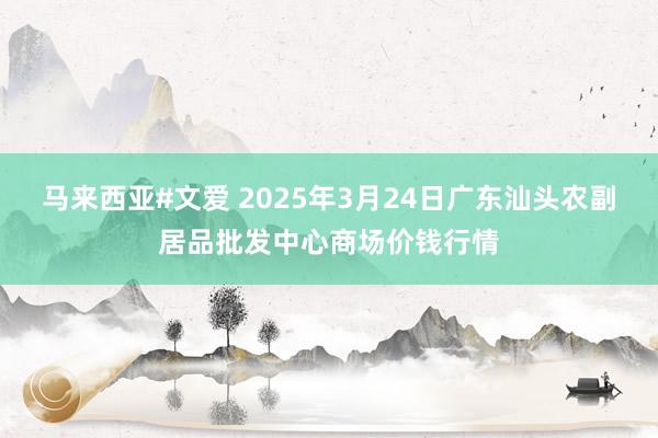 马来西亚#文爱 2025年3月24日广东汕头农副居品批发中心商场价钱行情
