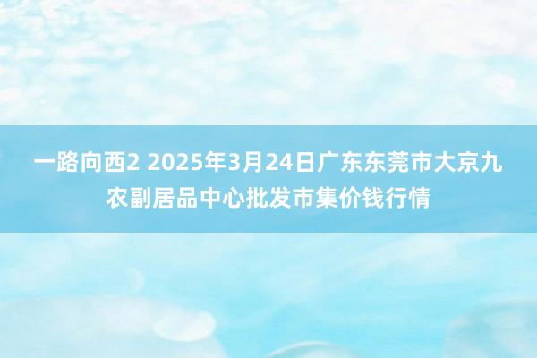 一路向西2 2025年3月24日广东东莞市大京九农副居品中心批发市集价钱行情