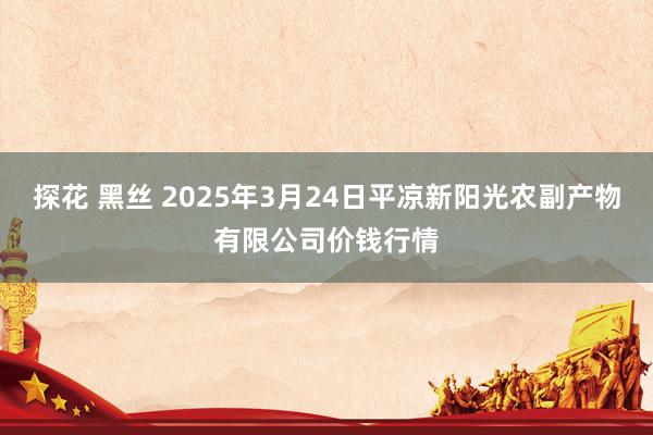 探花 黑丝 2025年3月24日平凉新阳光农副产物有限公司价钱行情