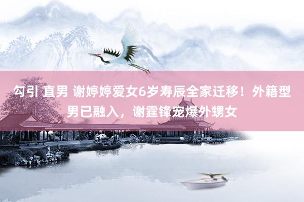 勾引 直男 谢婷婷爱女6岁寿辰全家迁移！外籍型男已融入，谢霆锋宠爆外甥女