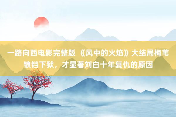 一路向西电影完整版 《风中的火焰》大结局梅苇锒铛下狱，才显著刘白十年复仇的原因