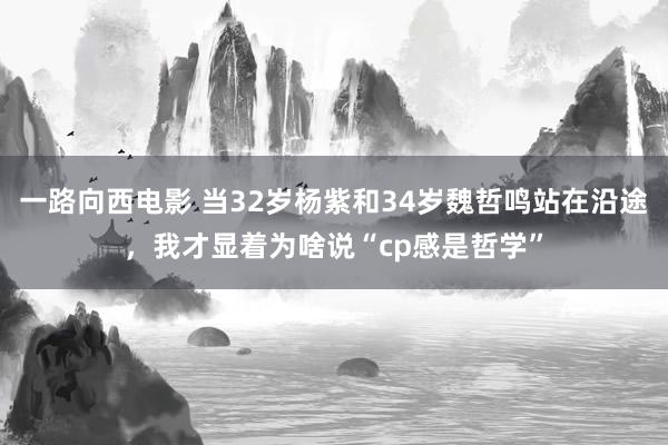 一路向西电影 当32岁杨紫和34岁魏哲鸣站在沿途，我才显着为啥说“cp感是哲学”
