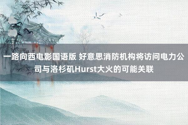 一路向西电影国语版 好意思消防机构将访问电力公司与洛杉矶Hurst大火的可能关联