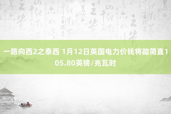 一路向西2之泰西 1月12日英国电力价钱将踏简直105.80英镑/兆瓦时