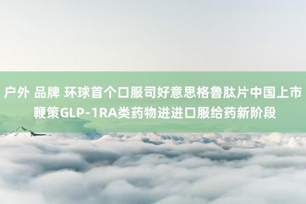 户外 品牌 环球首个口服司好意思格鲁肽片中国上市 鞭策GLP-1RA类药物进进口服给药新阶段