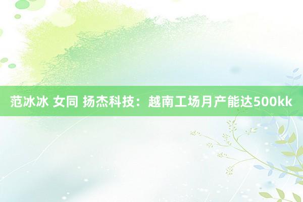 范冰冰 女同 扬杰科技：越南工场月产能达500kk