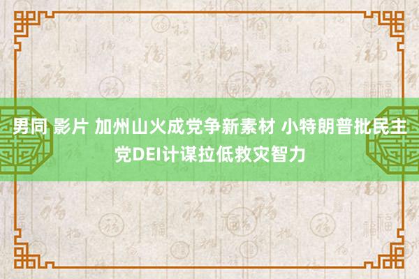 男同 影片 加州山火成党争新素材 小特朗普批民主党DEI计谋拉低救灾智力