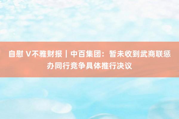 自慰 V不雅财报｜中百集团：暂未收到武商联惩办同行竞争具体推行决议