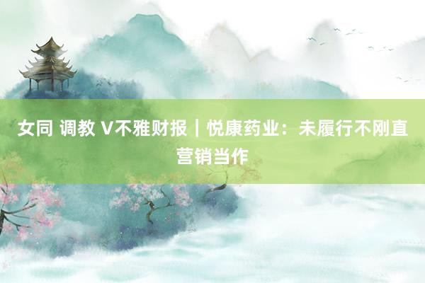 女同 调教 V不雅财报｜悦康药业：未履行不刚直营销当作