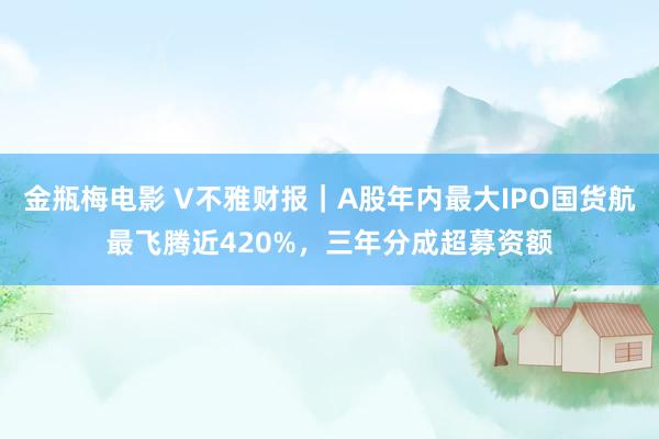 金瓶梅电影 V不雅财报｜A股年内最大IPO国货航最飞腾近420%，三年分成超募资额