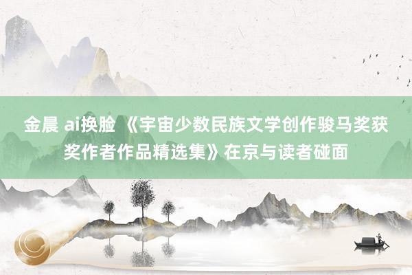 金晨 ai换脸 《宇宙少数民族文学创作骏马奖获奖作者作品精选集》在京与读者碰面