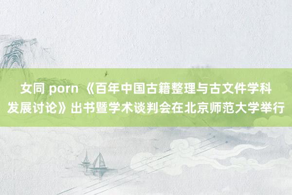 女同 porn 《百年中国古籍整理与古文件学科发展讨论》出书暨学术谈判会在北京师范大学举行