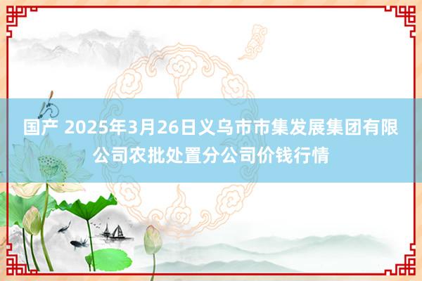 国产 2025年3月26日义乌市市集发展集团有限公司农批处置分公司价钱行情