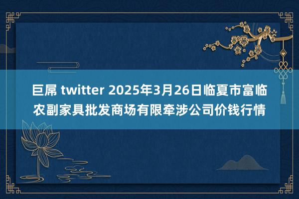 巨屌 twitter 2025年3月26日临夏市富临农副家具批发商场有限牵涉公司价钱行情