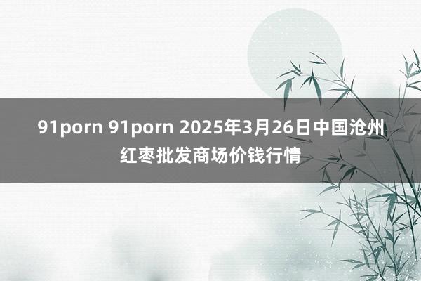 91porn 91porn 2025年3月26日中国沧州红枣批发商场价钱行情