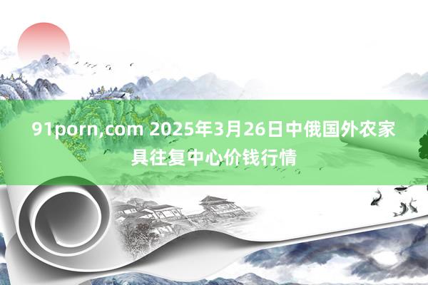 91porn，com 2025年3月26日中俄国外农家具往复中心价钱行情