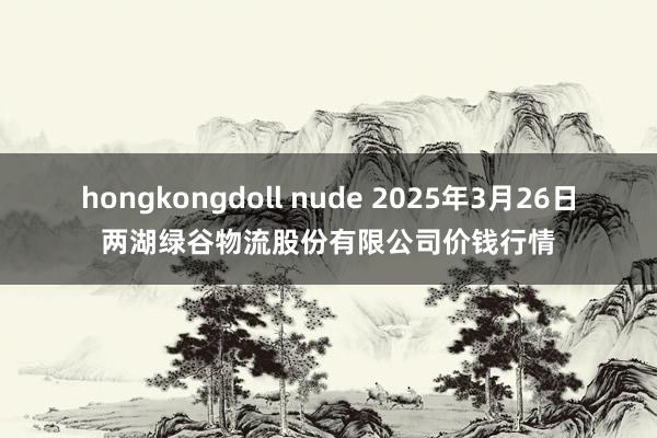hongkongdoll nude 2025年3月26日两湖绿谷物流股份有限公司价钱行情