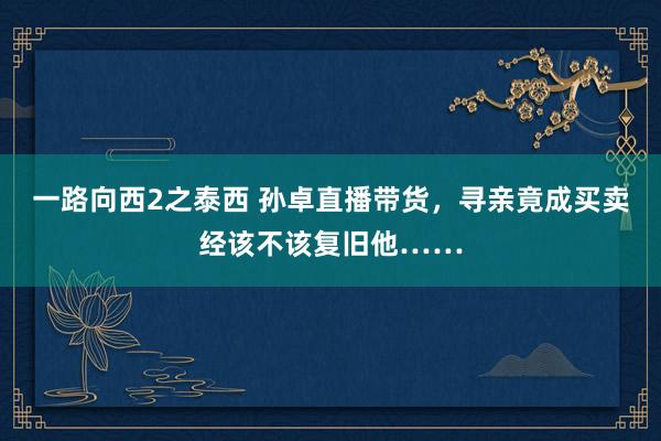 一路向西2之泰西 孙卓直播带货，寻亲竟成买卖经该不该复旧他……