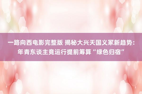 一路向西电影完整版 揭秘大兴天国义冢新趋势：年青东谈主竟运行提前筹算“绿色归宿”