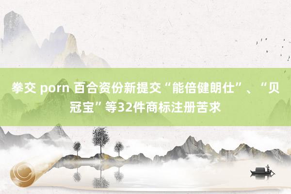 拳交 porn 百合资份新提交“能倍健朗仕”、“贝冠宝”等32件商标注册苦求