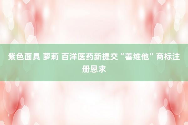 紫色面具 萝莉 百洋医药新提交“善维他”商标注册恳求